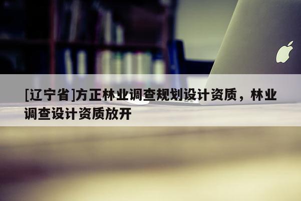 [辽宁省]方正林业调查规划设计资质，林业调查设计资质放开