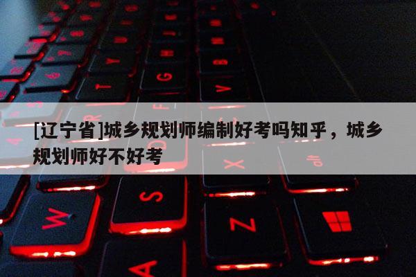 [辽宁省]城乡规划师编制好考吗知乎，城乡规划师好不好考