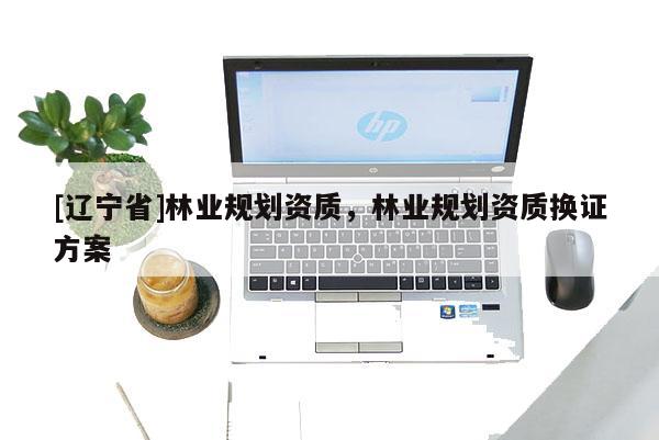 [辽宁省]林业规划资质，林业规划资质换证方案