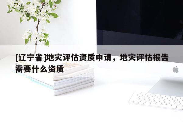 [辽宁省]地灾评估资质申请，地灾评估报告需要什么资质