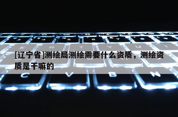 [辽宁省]测绘局测绘需要什么资质，测绘资质是干嘛的