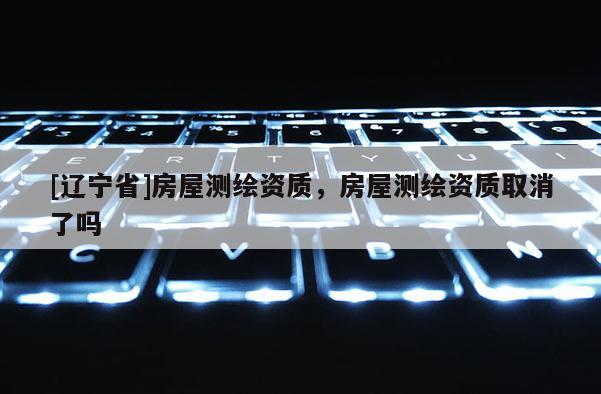 [辽宁省]房屋测绘资质，房屋测绘资质取消了吗
