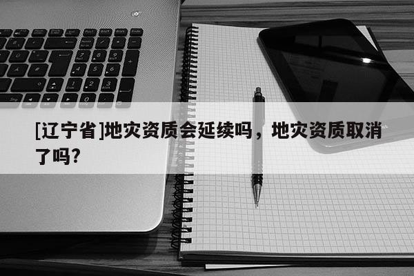 [辽宁省]地灾资质会延续吗，地灾资质取消了吗?