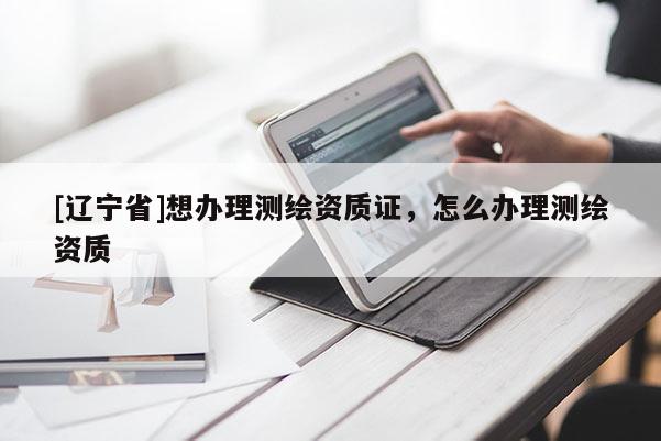 [辽宁省]想办理测绘资质证，怎么办理测绘资质