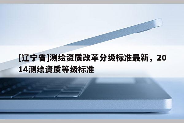 [辽宁省]测绘资质改革分级标准最新，2014测绘资质等级标准