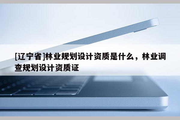 [辽宁省]林业规划设计资质是什么，林业调查规划设计资质证