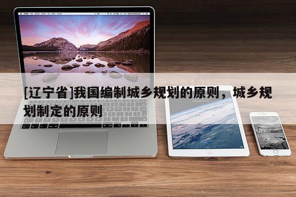 [辽宁省]我国编制城乡规划的原则，城乡规划制定的原则
