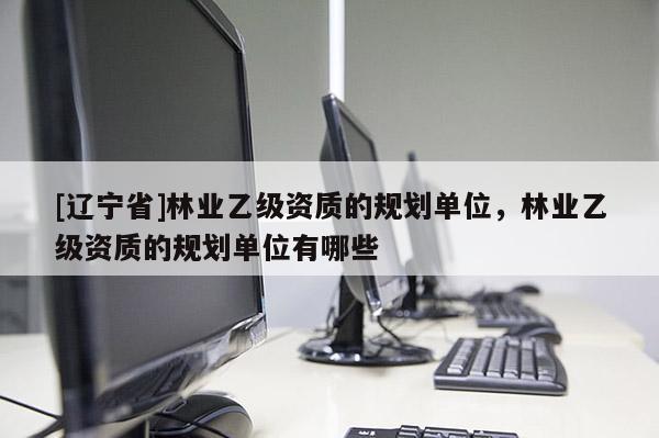 [辽宁省]林业乙级资质的规划单位，林业乙级资质的规划单位有哪些
