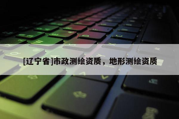 [辽宁省]市政测绘资质，地形测绘资质