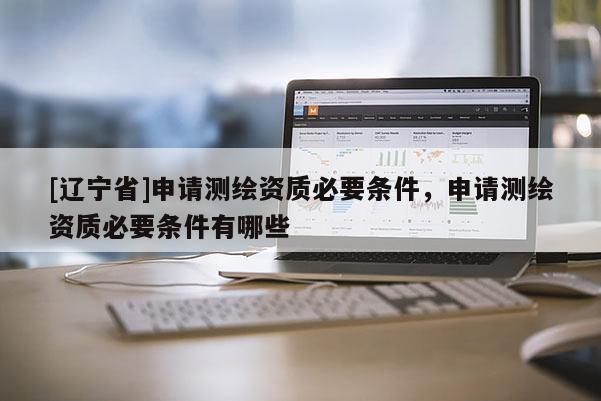 [辽宁省]申请测绘资质必要条件，申请测绘资质必要条件有哪些