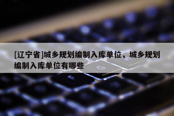 [辽宁省]城乡规划编制入库单位，城乡规划编制入库单位有哪些