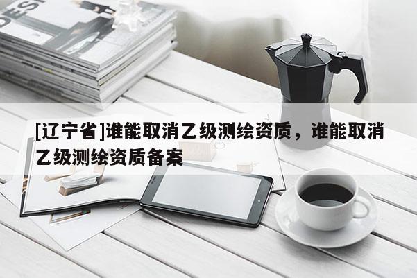 [辽宁省]谁能取消乙级测绘资质，谁能取消乙级测绘资质备案