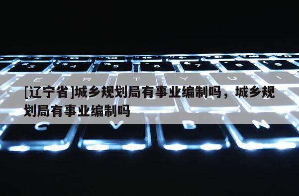 [辽宁省]城乡规划局有事业编制吗，城乡规划局有事业编制吗