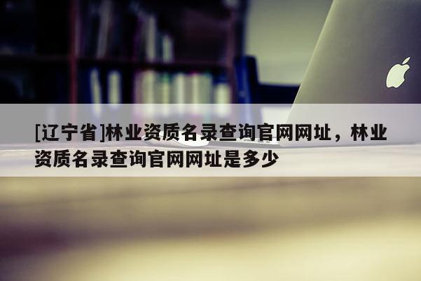 [辽宁省]林业资质名录查询官网网址，林业资质名录查询官网网址是多少