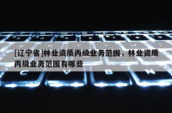 [辽宁省]林业资质丙级业务范围，林业资质丙级业务范围有哪些