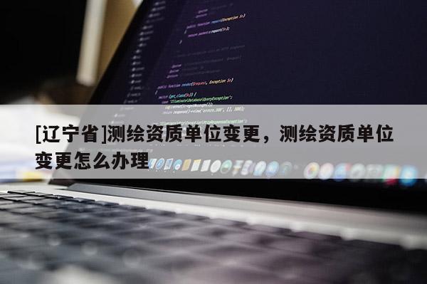 [辽宁省]测绘资质单位变更，测绘资质单位变更怎么办理