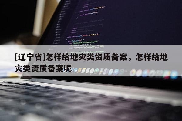 [辽宁省]怎样给地灾类资质备案，怎样给地灾类资质备案呢