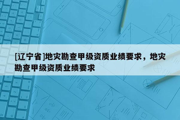 [辽宁省]地灾勘查甲级资质业绩要求，地灾勘查甲级资质业绩要求