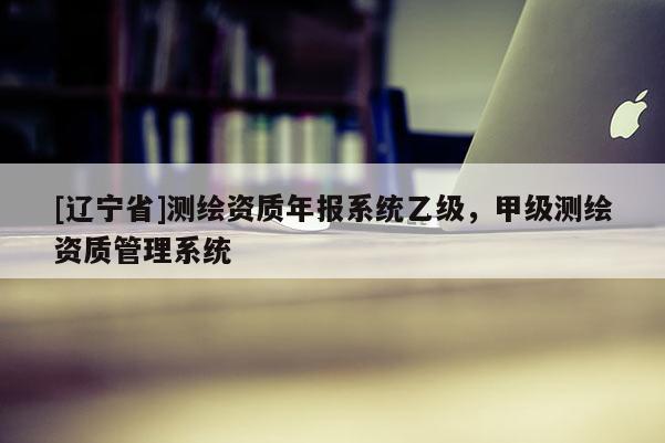 [辽宁省]测绘资质年报系统乙级，甲级测绘资质管理系统