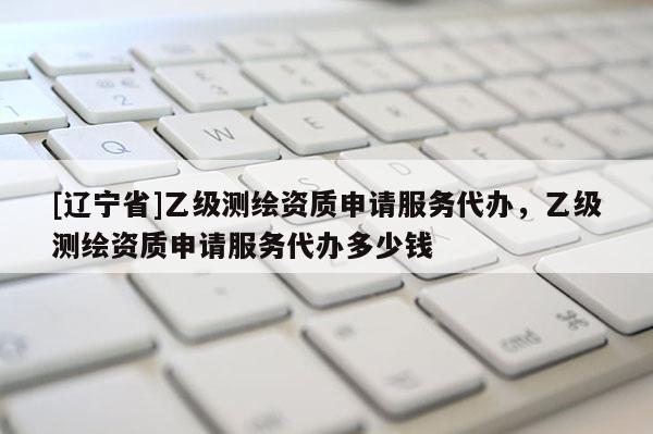 [辽宁省]乙级测绘资质申请服务代办，乙级测绘资质申请服务代办多少钱