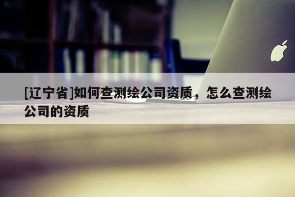 [辽宁省]如何查测绘公司资质，怎么查测绘公司的资质