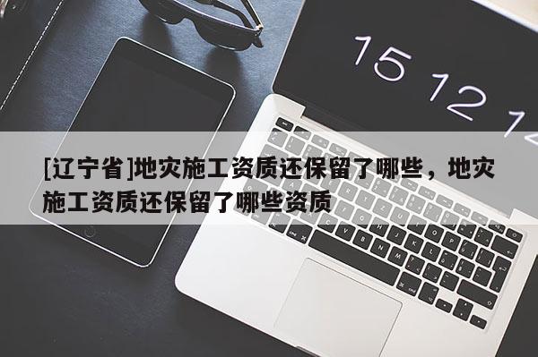 [辽宁省]地灾施工资质还保留了哪些，地灾施工资质还保留了哪些资质