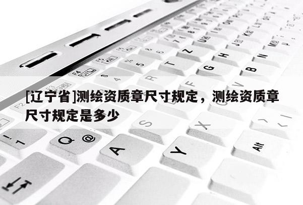 [辽宁省]测绘资质章尺寸规定，测绘资质章尺寸规定是多少