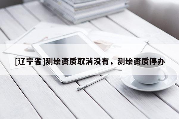 [辽宁省]测绘资质取消没有，测绘资质停办