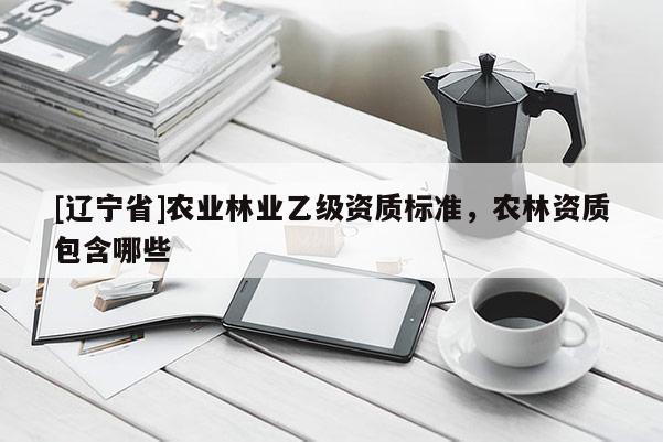 [辽宁省]农业林业乙级资质标准，农林资质包含哪些