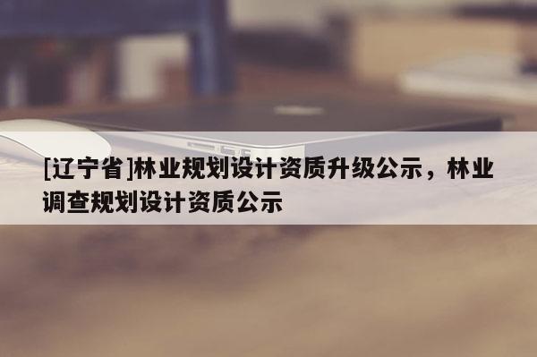 [辽宁省]林业规划设计资质升级公示，林业调查规划设计资质公示