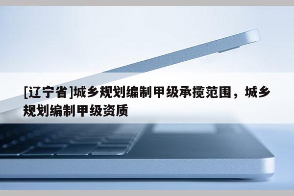 [辽宁省]城乡规划编制甲级承揽范围，城乡规划编制甲级资质