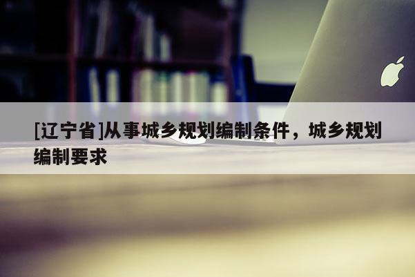 [辽宁省]从事城乡规划编制条件，城乡规划编制要求
