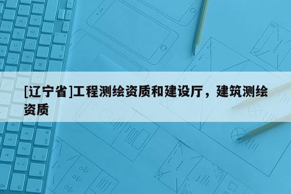 [辽宁省]工程测绘资质和建设厅，建筑测绘资质