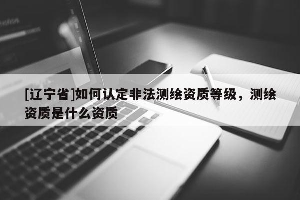 [辽宁省]如何认定非法测绘资质等级，测绘资质是什么资质