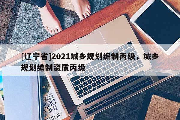 [辽宁省]2021城乡规划编制丙级，城乡规划编制资质丙级