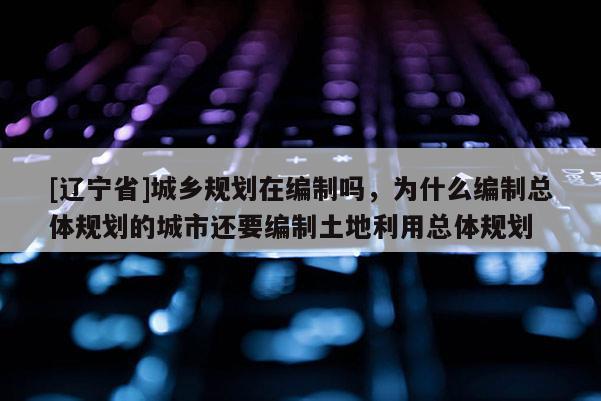 [辽宁省]城乡规划在编制吗，为什么编制总体规划的城市还要编制土地利用总体规划