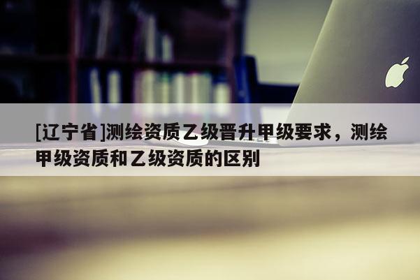 [辽宁省]测绘资质乙级晋升甲级要求，测绘甲级资质和乙级资质的区别