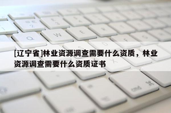 [辽宁省]林业资源调查需要什么资质，林业资源调查需要什么资质证书