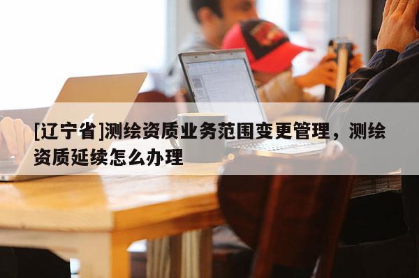 [辽宁省]测绘资质业务范围变更管理，测绘资质延续怎么办理