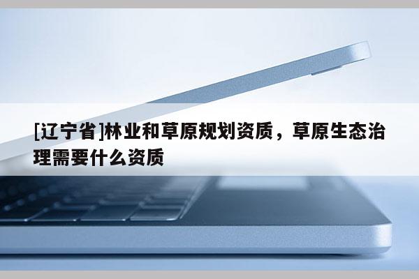 [辽宁省]林业和草原规划资质，草原生态治理需要什么资质