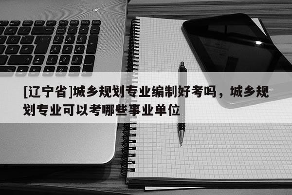 [辽宁省]城乡规划专业编制好考吗，城乡规划专业可以考哪些事业单位