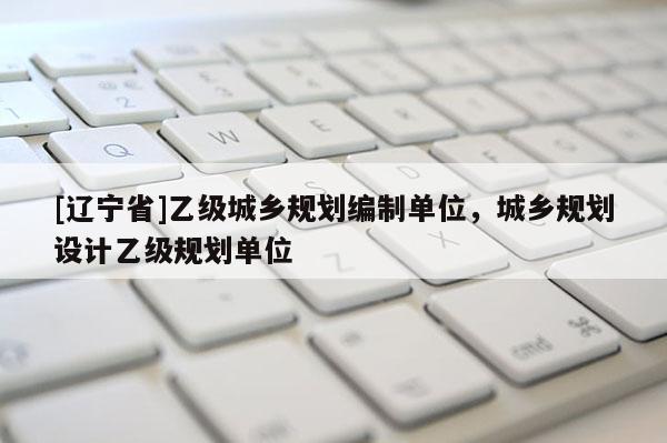 [辽宁省]乙级城乡规划编制单位，城乡规划设计乙级规划单位