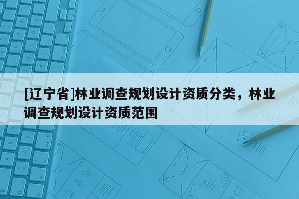 [辽宁省]林业调查规划设计资质分类，林业调查规划设计资质范围