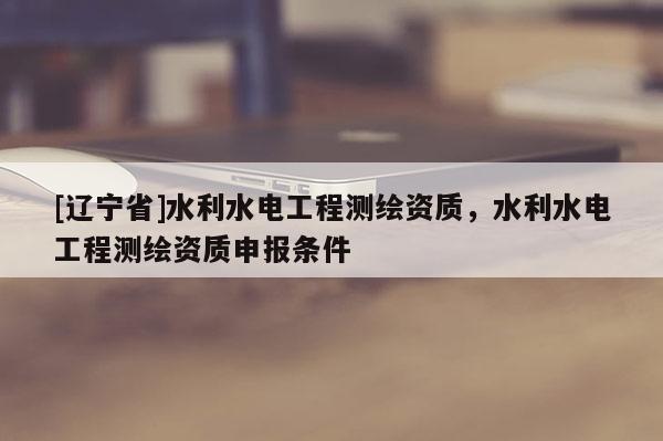 [辽宁省]水利水电工程测绘资质，水利水电工程测绘资质申报条件