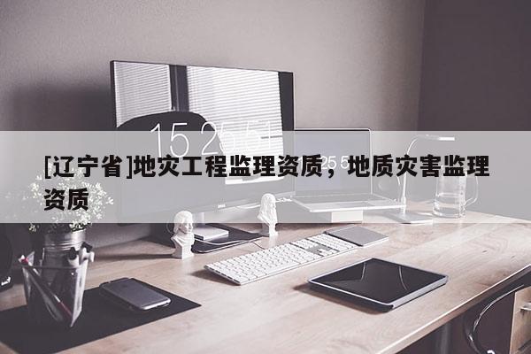 [辽宁省]地灾工程监理资质，地质灾害监理资质