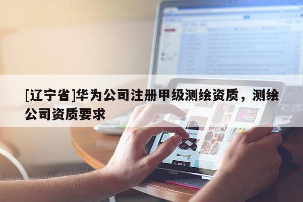 [辽宁省]华为公司注册甲级测绘资质，测绘公司资质要求