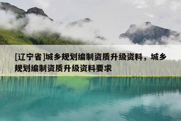 [辽宁省]城乡规划编制资质升级资料，城乡规划编制资质升级资料要求