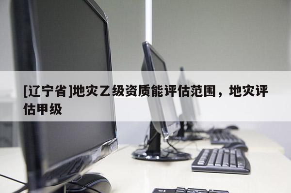 [辽宁省]地灾乙级资质能评估范围，地灾评估甲级