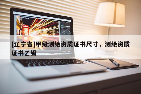 [辽宁省]甲级测绘资质证书尺寸，测绘资质证书乙级