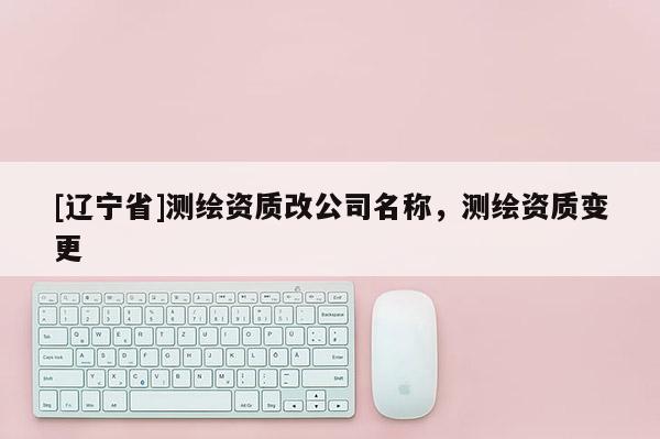 [辽宁省]测绘资质改公司名称，测绘资质变更